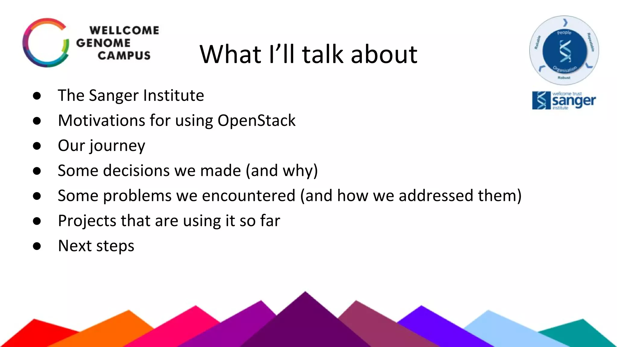 What I’ll talk about
● The Sanger Institute
● Motivations for using OpenStack
● Our journey
● Some decisions we made (and why)
● Some problems we encountered (and how we addressed them)
● Projects that are using it so far
● Next steps
 