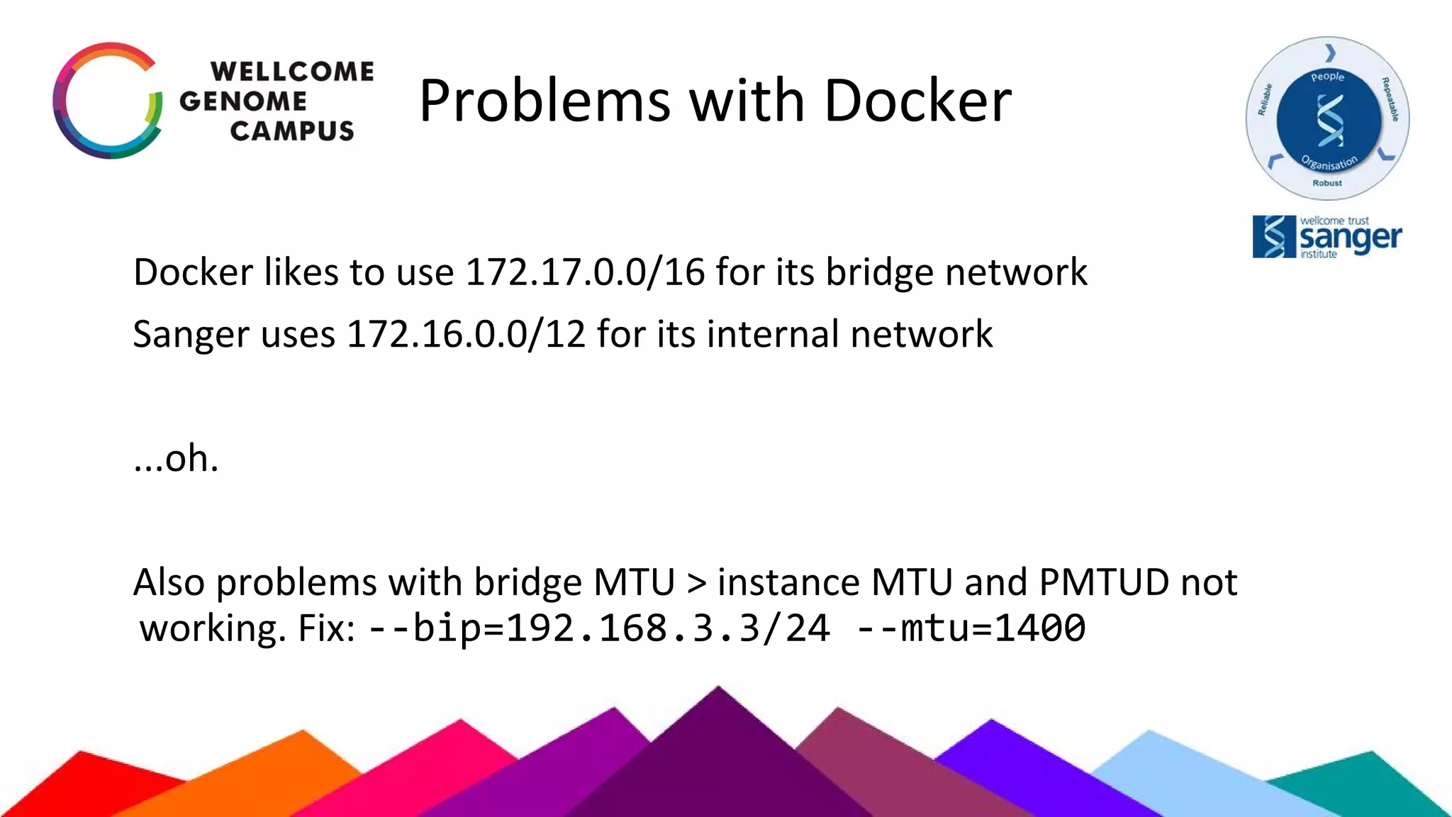 Problems with Docker
Docker likes to use 172.17.0.0/16 for its bridge network
Sanger uses 172.16.0.0/12 for its internal network
...oh.
Also problems with bridge MTU > instance MTU and PMTUD not
working. Fix: --bip=192.168.3.3/24 --mtu=1400
 