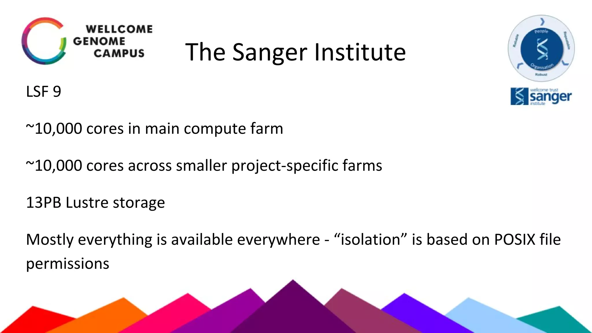 The Sanger Institute
LSF 9
~10,000 cores in main compute farm
~10,000 cores across smaller project-specific farms
13PB Lustre storage
Mostly everything is available everywhere - “isolation” is based on POSIX file
permissions
 