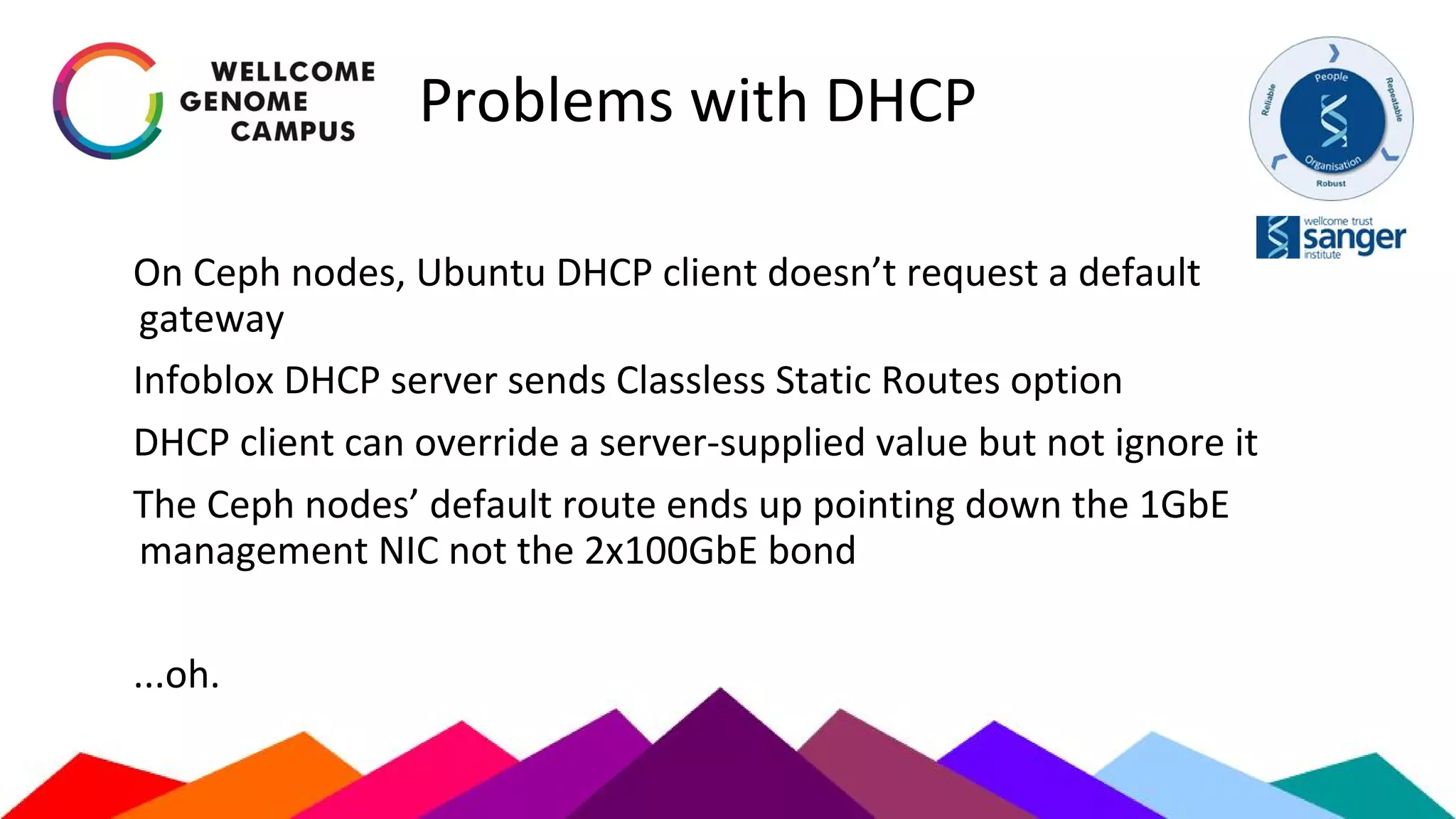 Problems with DHCP
On Ceph nodes, Ubuntu DHCP client doesn’t request a default
gateway
Infoblox DHCP server sends Classless Static Routes option
DHCP client can override a server-supplied value but not ignore it
The Ceph nodes’ default route ends up pointing down the 1GbE
management NIC not the 2x100GbE bond
...oh.
 