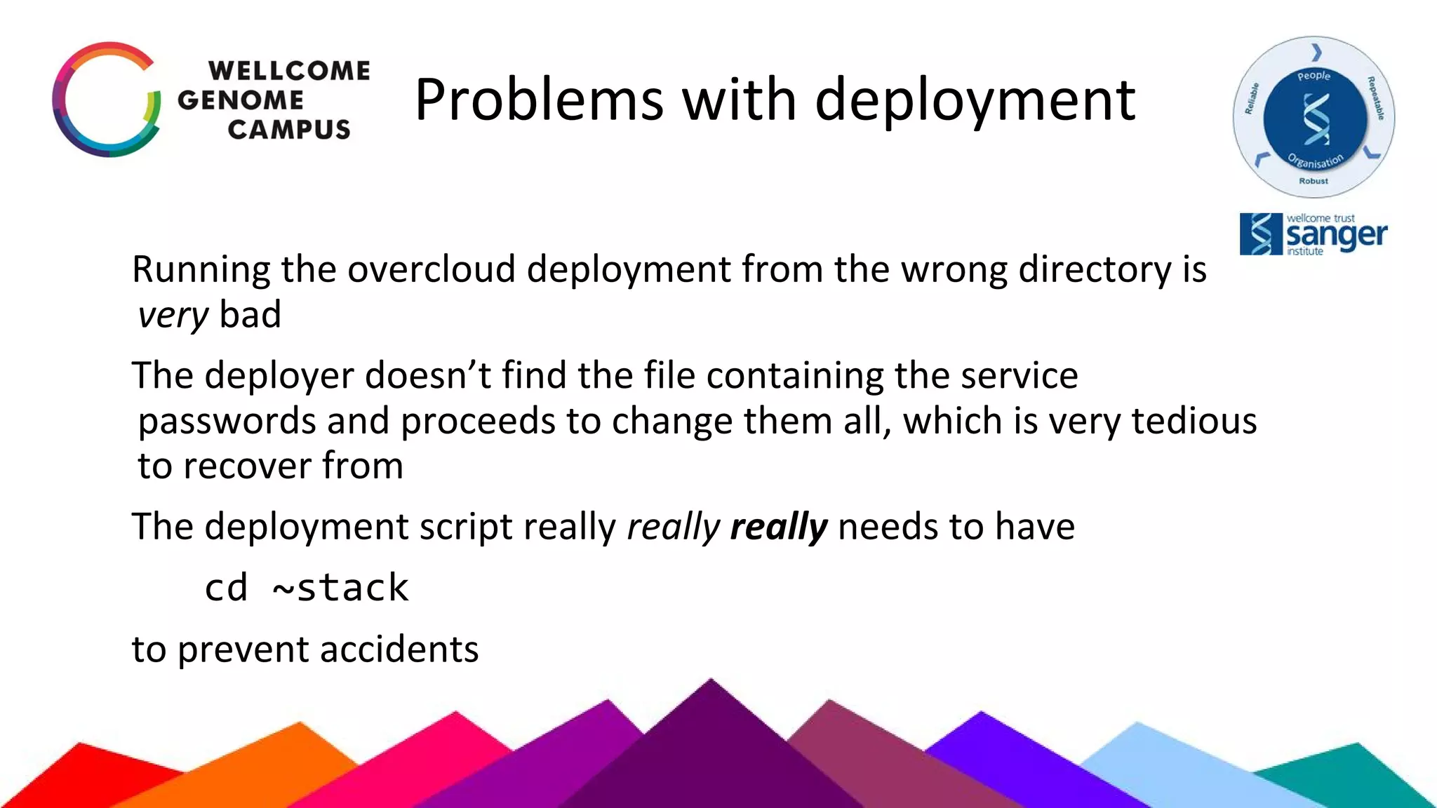 Problems with deployment
Running the overcloud deployment from the wrong directory is
very bad
The deployer doesn’t find the file containing the service
passwords and proceeds to change them all, which is very tedious
to recover from
The deployment script really really really needs to have
cd ~stack
to prevent accidents
 