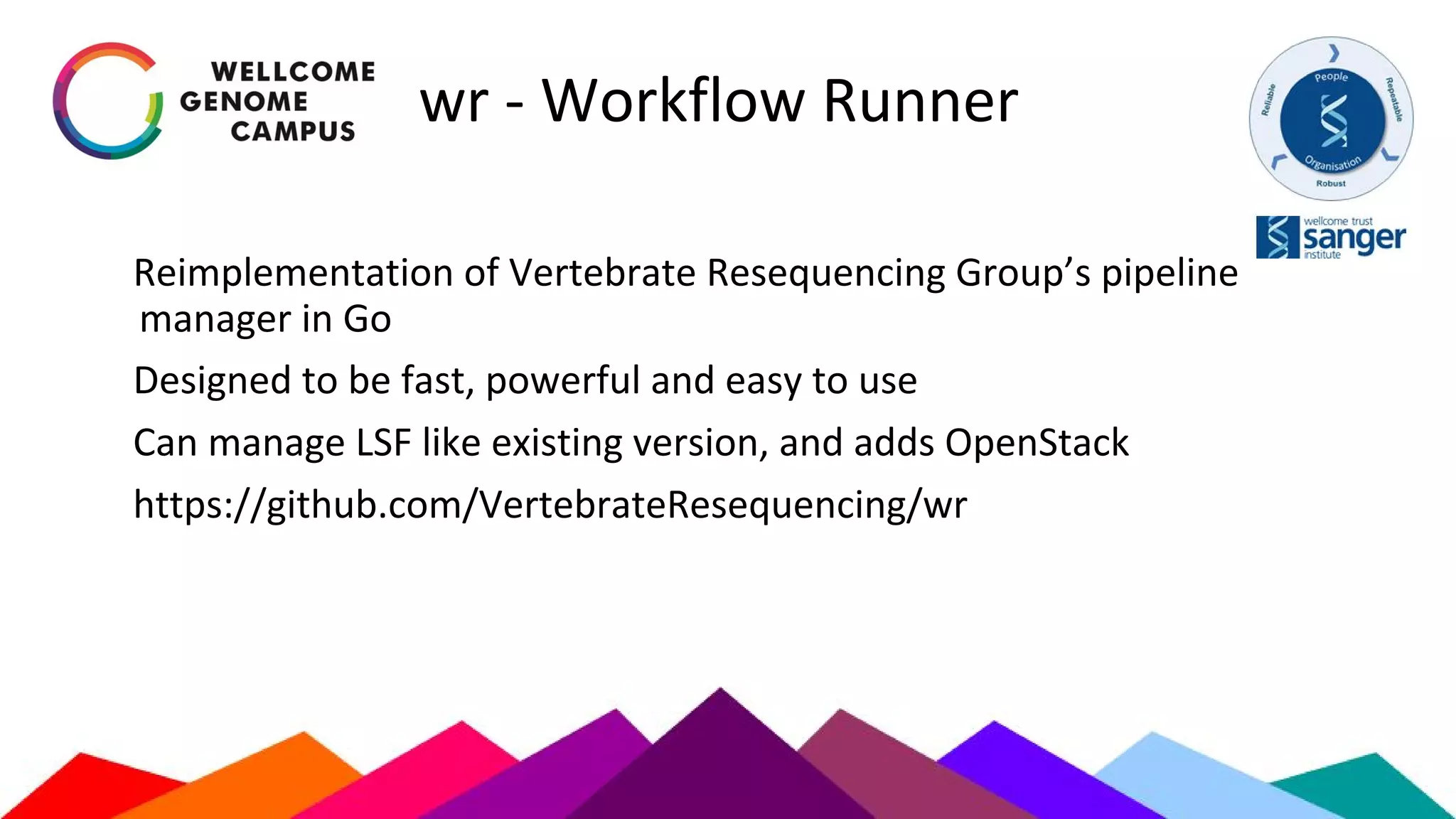 wr - Workflow Runner
Reimplementation of Vertebrate Resequencing Group’s pipeline
manager in Go
Designed to be fast, powerful and easy to use
Can manage LSF like existing version, and adds OpenStack
https://github.com/VertebrateResequencing/wr
 