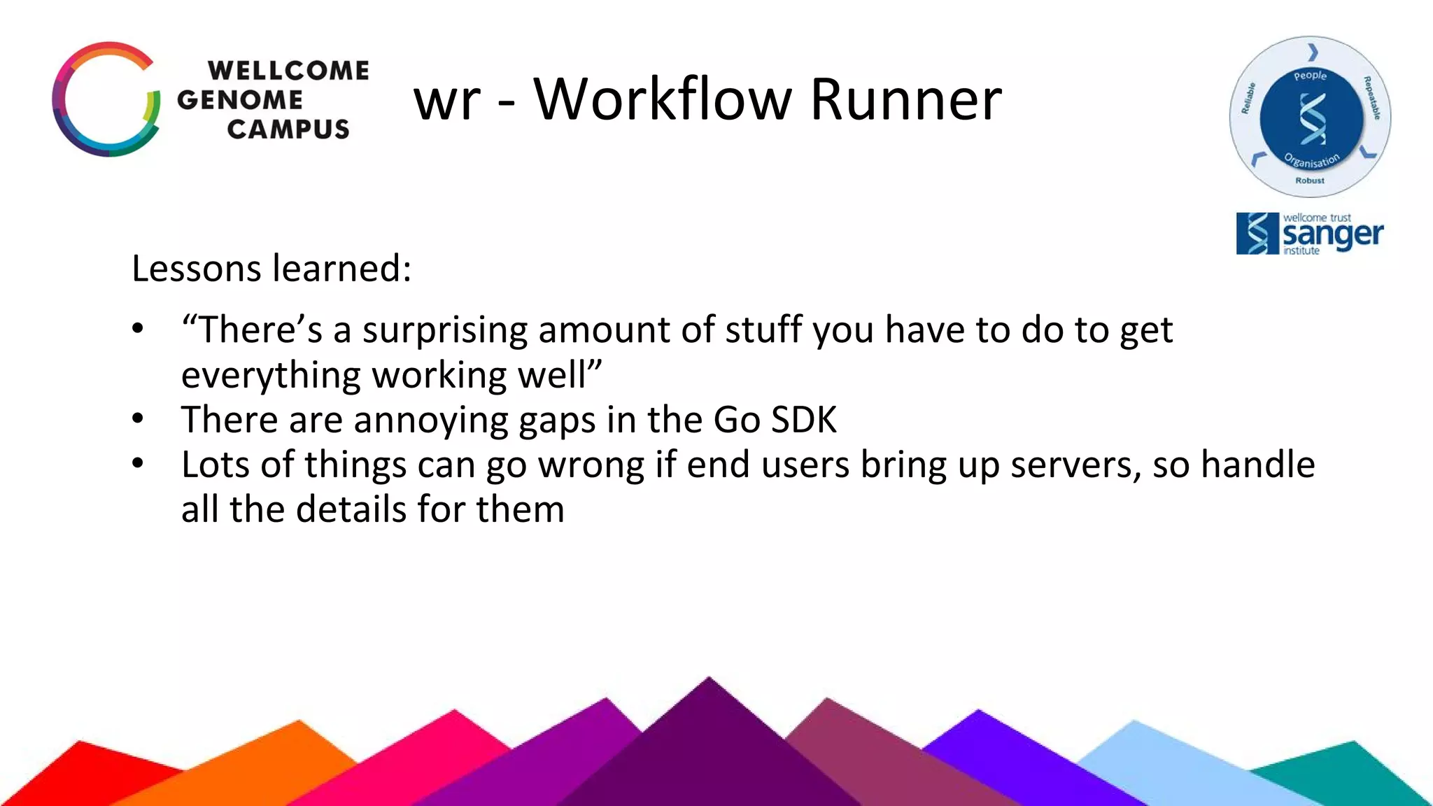 wr - Workflow Runner
Lessons learned:
• “There’s a surprising amount of stuff you have to do to get
everything working well”
• There are annoying gaps in the Go SDK
• Lots of things can go wrong if end users bring up servers, so handle
all the details for them
 