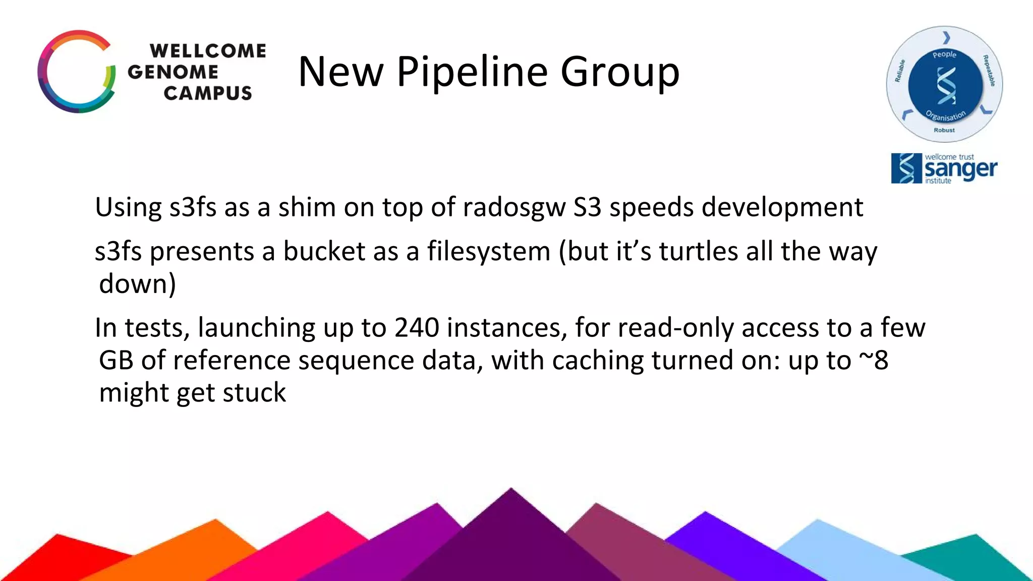 New Pipeline Group
Using s3fs as a shim on top of radosgw S3 speeds development
s3fs presents a bucket as a filesystem (but it’s turtles all the way
down)
In tests, launching up to 240 instances, for read-only access to a few
GB of reference sequence data, with caching turned on: up to ~8
might get stuck
 