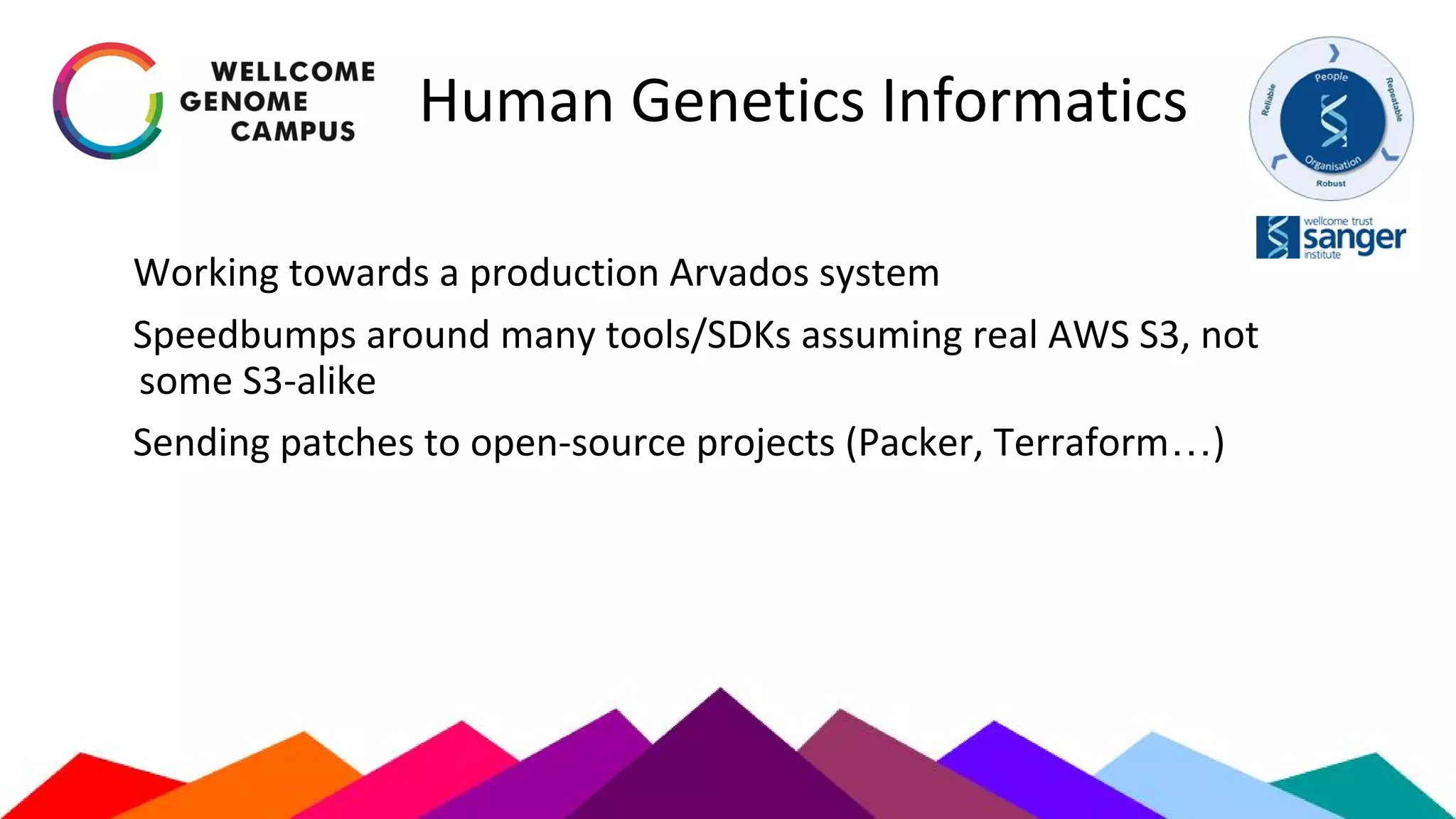 Human Genetics Informatics
Working towards a production Arvados system
Speedbumps around many tools/SDKs assuming real AWS S3, not
some S3-alike
Sending patches to open-source projects (Packer, Terraform…)
 