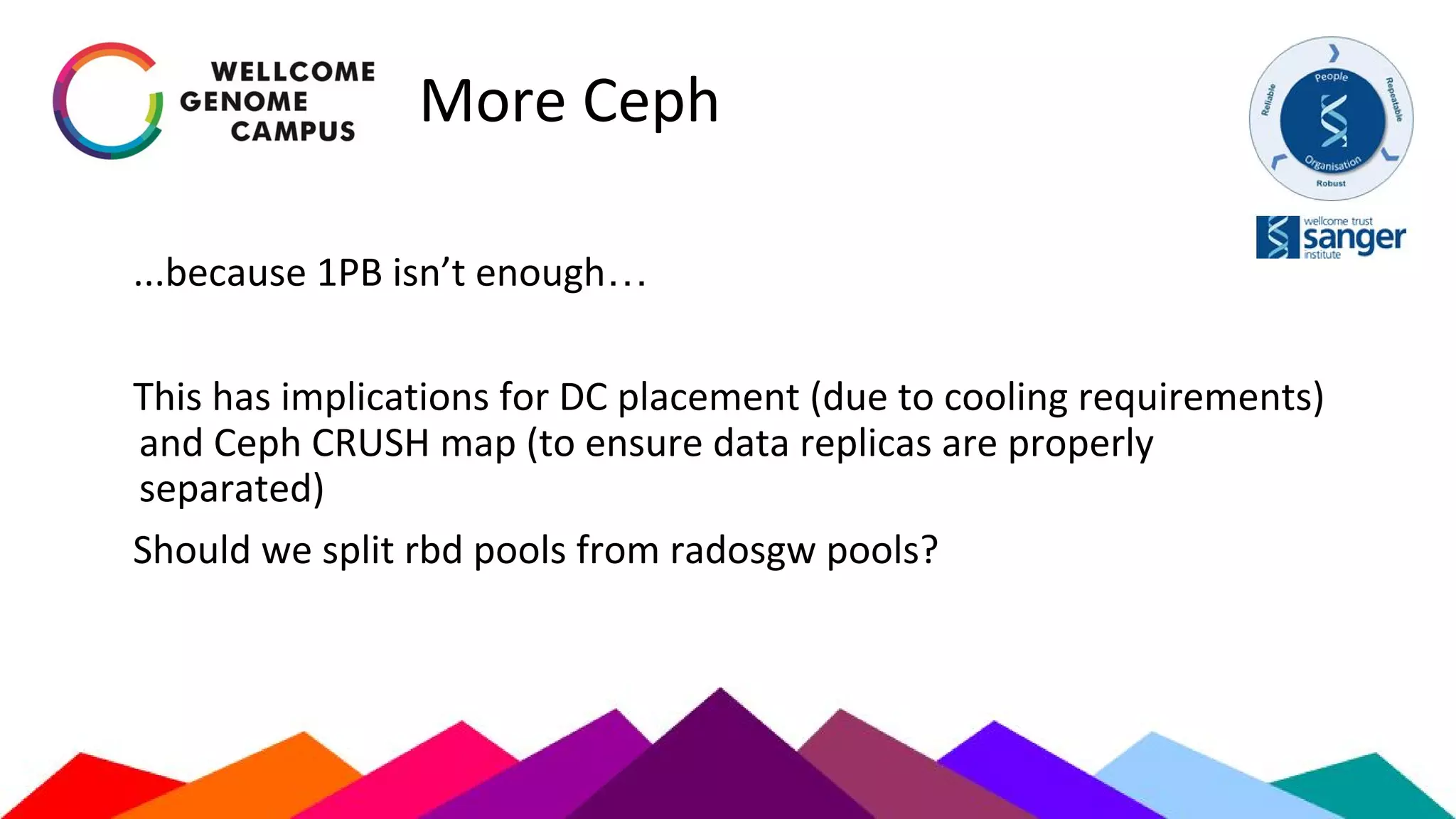 More Ceph
...because 1PB isn’t enough…
This has implications for DC placement (due to cooling requirements)
and Ceph CRUSH map (to ensure data replicas are properly
separated)
Should we split rbd pools from radosgw pools?
 