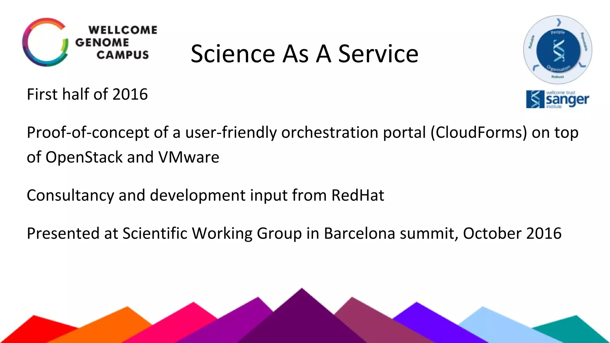 Science As A Service
First half of 2016
Proof-of-concept of a user-friendly orchestration portal (CloudForms) on top
of OpenStack and VMware
Consultancy and development input from RedHat
Presented at Scientific Working Group in Barcelona summit, October 2016
 