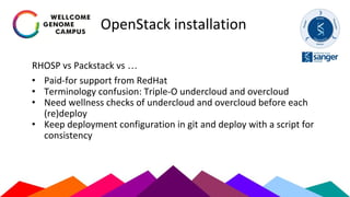 OpenStack installation
RHOSP vs Packstack vs …
• Paid-for support from RedHat
• Terminology confusion: Triple-O undercloud and overcloud
• Need wellness checks of undercloud and overcloud before each
(re)deploy
• Keep deployment configuration in git and deploy with a script for
consistency
 