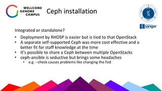 Ceph installation
Integrated or standalone?
• Deployment by RHOSP is easier but is tied to that OpenStack
• A separate self-supported Ceph was more cost effective and a
better fit for staff knowledge at the time
• It’s possible to share a Ceph between multiple OpenStacks
• ceph-ansible is seductive but brings some headaches
• e.g. --check causes problems like changing the fsid
 