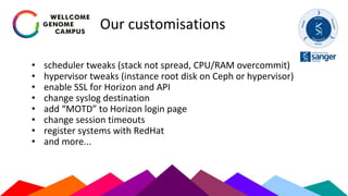 Our customisations
• scheduler tweaks (stack not spread, CPU/RAM overcommit)
• hypervisor tweaks (instance root disk on Ceph or hypervisor)
• enable SSL for Horizon and API
• change syslog destination
• add “MOTD” to Horizon login page
• change session timeouts
• register systems with RedHat
• and more...
 