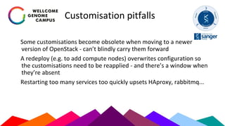 Customisation pitfalls
Some customisations become obsolete when moving to a newer
version of OpenStack - can’t blindly carry them forward
A redeploy (e.g. to add compute nodes) overwrites configuration so
the customisations need to be reapplied - and there’s a window when
they’re absent
Restarting too many services too quickly upsets HAproxy, rabbitmq...
 