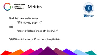Metrics
Find the balance between
“if it moves, graph it”
and
“don’t overload the metrics server”
50,000 metrics every 10 seconds is optimistic
 