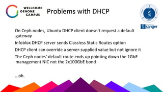 Problems with DHCP
On Ceph nodes, Ubuntu DHCP client doesn’t request a default
gateway
Infoblox DHCP server sends Classless Static Routes option
DHCP client can override a server-supplied value but not ignore it
The Ceph nodes’ default route ends up pointing down the 1GbE
management NIC not the 2x100GbE bond
...oh.
 