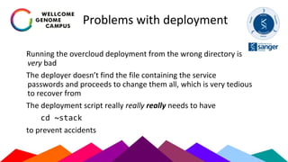 Problems with deployment
Running the overcloud deployment from the wrong directory is
very bad
The deployer doesn’t find the file containing the service
passwords and proceeds to change them all, which is very tedious
to recover from
The deployment script really really really needs to have
cd ~stack
to prevent accidents
 