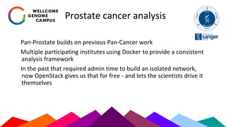 Prostate cancer analysis
Pan-Prostate builds on previous Pan-Cancer work
Multiple participating institutes using Docker to provide a consistent
analysis framework
In the past that required admin time to build an isolated network,
now OpenStack gives us that for free - and lets the scientists drive it
themselves
 