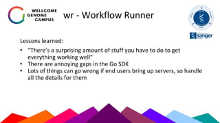 wr - Workflow Runner
Lessons learned:
• “There’s a surprising amount of stuff you have to do to get
everything working well”
• There are annoying gaps in the Go SDK
• Lots of things can go wrong if end users bring up servers, so handle
all the details for them
 