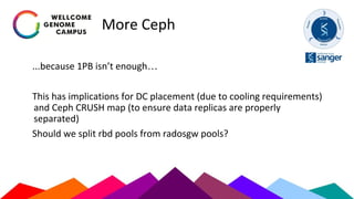 More Ceph
...because 1PB isn’t enough…
This has implications for DC placement (due to cooling requirements)
and Ceph CRUSH map (to ensure data replicas are properly
separated)
Should we split rbd pools from radosgw pools?
 