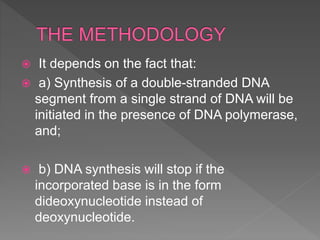  It depends on the fact that:
 a) Synthesis of a double-stranded DNA
segment from a single strand of DNA will be
initiated in the presence of DNA polymerase,
and;
 b) DNA synthesis will stop if the
incorporated base is in the form
dideoxynucleotide instead of
deoxynucleotide.
 