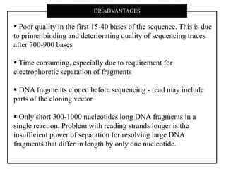  Poor quality in the first 15-40 bases of the sequence. This is due
to primer binding and deteriorating quality of sequencing traces
after 700-900 bases
 Time consuming, especially due to requirement for
electrophoretic separation of fragments
 DNA fragments cloned before sequencing - read may include
parts of the cloning vector
 Only short 300-1000 nucleotides long DNA fragments in a
single reaction. Problem with reading strands longer is the
insufficient power of separation for resolving large DNA
fragments that differ in length by only one nucleotide.
DISADVANTAGES
 
