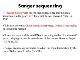 Sanger sequencing
 Fredrick Sanger with his colleagues developed this method of
sequencing in the year 1977, for which he was awarded Nobel in
1980
It is also known as Chain termination method, Dideoxy sequencing
or Enzymatic method
It was the most widely used DNA sequencing method for almost 40
years, bringing successful completion of the Human Genome Project
(HGP) in 2003
Sanger sequencing method is based on the chain termination by the
use of Dideoxynucleotides (ddNTPs)
 