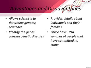 Advantages and Disadvantages
• Allows scientists to
determine genome
sequence
• Identify the genes
causing genetic diseases
• Provides details about
individuals and their
families
• Police have DNA
samples of people that
have committed no
crime
 