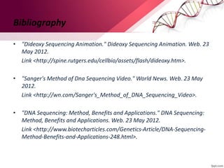 Bibliography
• "Dideoxy Sequencing Animation." Dideoxy Sequencing Animation. Web. 23
May 2012.
Link <http://spine.rutgers.edu/cellbio/assets/flash/dideoxy.htm>.
• "Sanger's Method of Dna Sequencing Video." World News. Web. 23 May
2012.
Link <http://wn.com/Sanger's_Method_of_DNA_Sequencing_Video>.
• "DNA Sequencing: Method, Benefits and Applications." DNA Sequencing:
Method, Benefits and Applications. Web. 23 May 2012.
Link <http://www.biotecharticles.com/Genetics-Article/DNA-Sequencing-
Method-Benefits-and-Applications-248.html>.
 