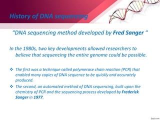 History of DNA sequencing
“DNA sequencing method developed by Fred Sanger “
In the 1980s, two key developments allowed researchers to
believe that sequencing the entire genome could be possible.
 The first was a technique called polymerase chain reaction (PCR) that
enabled many copies of DNA sequence to be quickly and accurately
produced.
 The second, an automated method of DNA sequencing, built upon the
chemistry of PCR and the sequencing process developed by Frederick
Sanger in 1977.
 