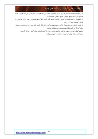 25
‫ﺟﺪﯾﺪ‬ ‫ﻫﺎي‬ ‫اﯾﺪه‬ ‫اﺷﺘﺮاك‬ ‫ﺑﻼگ‬ ‫ﺷﺨﺼﯽ‬ ‫ﮐﺘﺎﺑﺨﺎﻧﻪ‬
http://www.newopinion.blogfa.com
6-‫ﺑﺎﺷﯿﺪ‬ ‫ﺧﻮدﮔﺬﺷﺘﻪ‬ ‫از‬:‫اﻧﺴﺎن‬‫ﻣﯽ‬ ‫دﻧﯿﺎ‬ ‫ﺑﻪ‬ ‫ﺑﺎﯾﮑﺪﯾﮕﺮ‬ ‫زﻧﺪﮔﯽ‬ ‫ﺑﺮاي‬ ‫ﻫﺎ‬‫ﻫﯿﭻ‬ ،‫آﯾﻨﺪ‬‫ﻧﻤﯽ‬ ‫زﻧﺪﮔﯽ‬ ‫ﺗﻨﻬﺎ‬ ‫ﮐﺲ‬‫ﮐﻨﺪ‬.‫ﺧـﻮد‬ ‫از‬ ‫ﻗﺒـﻞ‬
‫ﺑﺪارﯾﺪ‬ ‫ﻣﻘﺪم‬ ‫ﺷﺨﺼﯽ‬ ‫ﻧﻔﻊ‬ ‫ﺑﻪ‬ ‫را‬ ‫ﻋﻤﻮم‬ ‫ﻧﻔﻊ‬ ‫و‬ ،‫ﮐﻨﯿﺪ‬ ‫ﻓﮑﺮ‬ ‫ﺟﻤﻊ‬ ‫ﺑﻪ‬.
7-‫ﺑﺎﺷﯿﺪ‬ ‫روراﺳﺖ‬ ‫ﺧﻮدﺗﺎن‬ ‫ﺑﺎ‬:‫ﺑﺎﺷﯿﺪ‬ ‫روراﺳﺖ‬ ‫ﺧﻮدﺗﺎن‬ ‫ﺑﺎ‬.‫رورا‬ ‫ﺑـﺮاي‬ ‫روش‬ ‫ﺑﻬﺘـﺮﯾﻦ‬ ‫راه‬ ‫ﮐـﺪام‬ ‫ﮐـﻪ‬ ‫ﮐﻨﯿـﺪ‬ ‫ﻓﮑـﺮ‬‫ﺑـﺎ‬ ‫ﺳـﺘﯽ‬
‫ﺑﺮوﯾﺪ‬ ‫آن‬ ‫دﻧﺒﺎل‬ ‫ﺑﻪ‬ ،‫اﺳﺖ‬ ‫ﺧﻮدﺗﺎن‬.
8-‫ﺑﺎﺷﯿﺪ‬ ‫ﻓﺮوﺗﻦ‬:‫ﻣﯽ‬ ‫ﺳﺮﭼﺸﻤﻪ‬ ‫ﯾﺎدﮔﯿﺮي‬ ‫از‬ ‫ﺗﻮﺳﻌﻪ‬ ‫و‬ ‫رﺷﺪ‬‫ﮔﯿﺮد‬.‫ﻣـﯽ‬ ‫را‬ ‫ﭼﯿـﺰي‬ ‫ﮐـﻪ‬ ‫ﮐﻨﯿـﺪ‬ ‫ﻓﮑﺮ‬ ‫وﻗﺘﯽ‬‫ﻫﻤـﺎن‬ ‫در‬ ،‫داﻧﯿـﺪ‬
‫ﻣﯽ‬ ‫ﻓﮑﺮ‬ ‫ﮐﻪ‬ ‫ﻟﺤﻈﻪ‬‫ﻣﯽ‬ ‫ﻣﺘﻮﻗﻒ‬ ‫رﺷﺪ‬ ،‫ﻫﺴﺘﯿﺪ‬ ‫ﻣﻬﻢ‬ ٌ‫ﺎ‬‫واﻗﻌ‬ ‫ﮐﻨﯿﺪ‬‫ﺷﻮد‬.
‫ﻓﺮو‬ ،‫ﮐﻨﯿﺪ‬ ‫ﺑﺎز‬ ‫ﺑﺮﺧﻮد‬ ‫و‬ ‫دور‬ ‫ﺻﺪاﻫﺎي‬ ‫و‬ ‫ﻣﻨﺎﻇﺮ‬ ‫ﺳﻮي‬ ‫ﺑﻪ‬ ‫را‬ ‫ﺧﻮد‬ ‫ﮔﻮش‬ ‫و‬ ‫ﭼﺸﻢ‬‫ﺑﮑﻮﺷﯿﺪ‬ ‫ﺳﺨﺖ‬ ‫و‬ ‫ﮐﻨﯿﺪ‬ ‫ﭘﯿﺸﻪ‬ ‫ﺗﻨﯽ‬.
‫ﻣﻨﺒﻊ‬:‫ﻃﻼﺳﺖ‬ ‫از‬ ‫ﺧﯿﺎﺑﺎن‬ ‫ﻫﺮ‬ ‫ﻓﺮش‬ ‫ﺳﻨﮓ‬ ‫ﮐﺘﺎب‬)‫ﭼﻮﻧﮓ‬ ‫وو‬ ‫ﮐﯿﻢ‬(
 