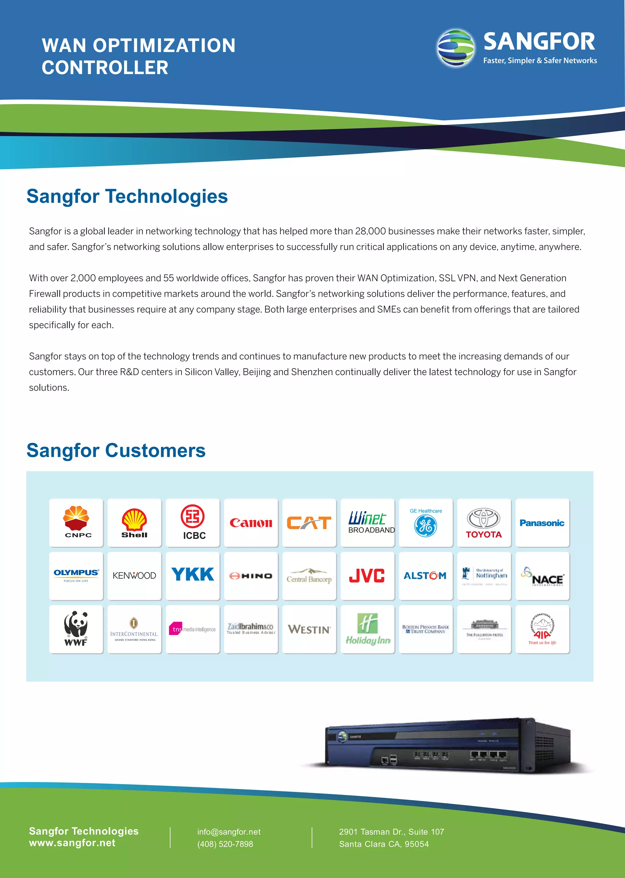 GE Healthcare
CNPC ICBC
BROADBAND
Tru s ted B us in ess A dv iso r
info@sangfor.net
(408) 520-7898
2901 Tasman Dr., Suite 107
Santa Clara CA, 95054
Sangfor Technologies
www.sangfor.net
Sangfor Technologies
Sangfor is a global leader in networking technology that has helped more than 28,000 businesses make their networks faster, simpler,
and safer. Sangfor’s networking solutions allow enterprises to successfully run critical applications on any device, anytime, anywhere.
With over 2,000 employees and 55 worldwide oﬃces, Sangfor has proven their WAN Optimization, SSL VPN, and Next Generation
Firewall products in competitive markets around the world. Sangfor’s networking solutions deliver the performance, features, and
reliability that businesses require at any company stage. Both large enterprises and SMEs can beneﬁt from oﬀerings that are tailored
speciﬁcally for each.
Sangfor stays on top of the technology trends and continues to manufacture new products to meet the increasing demands of our
customers. Our three R&D centers in Silicon Valley, Beijing and Shenzhen continually deliver the latest technology for use in Sangfor
solutions.
Sangfor Customers
Faster, Simpler & Safer Networks
WAN OPTIMIZATION
CONTROLLER
 