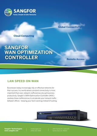 Global Connectivity
Cloud Computing
Remote Access
Businesses today increasingly rely on eﬀective networks for
their success. In a world where constant connectivity is more
important than ever, network ineﬃciencies disrupt business
productivity. Sangfor’s WAN Optimization Controller (WOC)
resolves these ineﬀeciencies to accelerate your network traﬃc
between oﬃces - keeping your team working instead of waiting.
SANGFOR
WAN OPTIMIZATION
info@sangfor.net
(408) 520-7898
2901 Tasman Dr., Suite 107
Santa Clara CA, 95054
Sangfor Technologies
www.sangfor.net
CONTROLLER
LAN SPEED ON WAN
Faster, Simpler & Safer Networks
 