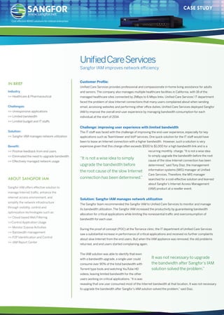 CASE STUDY 
Unified Care Services 
Sangfor IAM improves network efficiency 
www.sangfor.net 
Cost eective WANO solutions for midsize enterprises 
IN BRIEF Customer Profile: 
ABOUT SANGFOR IAM 
Unified Care Services provides professional and compassionate in-home living assistance for adults 
and seniors. The company also manages multiple healthcare facilities in California, with 18 of the 
managed healthcare sites connected by 2Mbps to 6 Mbps links. Unified Care Services’ IT department 
faced the problem of slow Internet connections that many users complained about when sending 
email, accessing websites and performing other office duties. Unified Care Services deployed Sangfor 
IAM to improve the overall end-user experience by managing bandwidth consumption for each 
individual at the start of 2014. 
Challenge: improving user experience with limited bandwidth 
The IT staff was faced with the challenge of improving the end-user experience, especially for key 
applications such as TeamViewer and VoIP services. One quick solution for the IT staff would have 
been to lease an Internet connection with a higher bandwidth. However, such a solution is very 
expensive given that this charge often exceeds $500 to $1,000 for a high bandwidth link and is a 
“It is not a wise idea to simply 
upgrade the bandwidth before 
the root cause of the slow Internet 
connection has been determined.” 
Industry 
 Healthcare  Pharmaceutical 
Challenges: 
 Unresponsive applications 
 Limited bandwidth 
 Limited budget and IT staffs 
Solution: 
 Sangfor IAM manages network utilization 
Benefit: 
 Positive feedback from end users 
 Eliminated the need to upgrade bandwidth 
 Effectively managed network usage 
recurring monthly charge. “It is not a wise idea 
to simply upgrade the bandwidth before the root 
cause of the slow Internet connection has been 
determined,” said Tony Diaz, the management 
information systems (MIS) manager at Unified 
Care Services. Therefore, the MIS manager 
searched for a cost-effective solution and learned 
about Sangfor’s Internet Access Management 
(IAM) product at a reseller event. 
Solution: Sangfor IAM manages network utilization 
The Sangfor team recommended the Sangfor IAM to Unified Care Services to monitor and manage 
its bandwidth utilization. The Sangfor IAM increased the productivity by guaranteeing bandwidth 
allocation for critical applications while limiting the nonessential traffic and overconsumption of 
bandwidth for each user. 
During the proof of concept (POC) at the Torrance clinic, the IT department of Unified Care Services 
saw a substantial increase in performance of critical applications and received no further complaints 
about slow Internet from the end users. But when the IAM appliance was removed, the old problems 
returned, and end users started complaining again. 
The IAM solution was able to identify that even 
with a bandwidth upgrade, a single user could 
consume over 90% of the total bandwidth with 
Torrent type tools and watching YouTube HD 
videos, leaving limited bandwidth for the other 
users working on critical applications. “It is was 
revealing that one user consumed most of the Internet bandwidth at that location. It was not necessary 
to upgrade the bandwidth after Sangfor’s IAM solution solved the problem,” said Diaz. 
Sangfor IAM offers effective solution to 
manage Internet traffic, enhance the 
internet access environment, and 
simplify the network infrastructure 
through visibility, control and 
optimization technologies such as: 
 Cloud-based Web Filtering 
Control Application Usage 
 Monitor Evasive Activities 
 Bandwidth management 
 P2P Identification and Control 
 IAM Report Center 
“It was not necessary to upgrade 
the bandwidth after Sangfor’s IAM 
solution solved the problem.” 
 