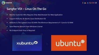 Sangfor VDI – Linux On The Go
 Best For Customer Who Requires Only Web Browser For Web Application
 Support XUbuntu & Ubuntu Linux Distribution OS
 XUbuntu Is The Lightest Linux OS With The Minimum Requirement of 1 Core & 1G RAM
 Save Massive Amount From Windows License
 No Endpoint Anti-Virus Is Required
 