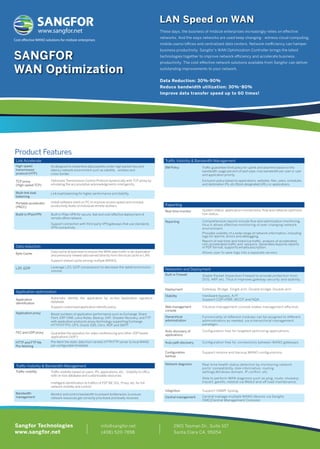 LAN Speed on WAN 
These days, the business of midsize enterprises increasingly relies on effective 
networks. And the ways networks are used keep changing - witness cloud computing, 
mobile users/offices and centralized data centers. Network inefficiency can hamper 
business productivity. Sangfor’s WAN Optimization Controller brings the latest 
technologies together to improve network efficiency and accelerate business 
productivity. The cost-effective network solutions available from Sangfor can deliver 
outstanding improvements to your network. 
Data Reduction: 30%-90% 
Reduce bandwidth utilization: 30%~80% 
Improve data transfer speed up to 60 times! 
www.sangfor.net 
Cost eective WANO solutions for midsize enterprises 
SANGFOR 
WAN Optimization 
Product Features 
Traffic VisibiIity  Bandwidth Management 
BM Policy 
Traffic guarantee/limit policy for uplink and downlink based on the 
bandwidth usage percent of each pipe, max bandwidth per user or user 
and application priority. 
Exclusion policy based on applications, websites, files, users, schedules, 
and destination IPs, etc.Block designated URLs or applications. 
System status, application connections, flow and network optimiza-tion 
status. 
Comprehensive reports include flow and optimization monitoring, 
thus it allows effective monitoring of ever changing network 
environment. 
Provides visibility of a wide range of network information, including 
logs for alarms, errors and debugging. 
Report of real-time and historical traffic, analysis of accelerated, 
non-accelerated traffic and sessions. Generates/exports reports 
in PDF format, supports emailsubscription. 
Allows user to save logs into a separate servers 
Networkin and Deployment 
Stable Packet Inspection Firewall to provide protection from 
DOS, ARP, etc. Thus it improves gateway security and stability. 
Gateway, Bridge, Single arm, Double bridge, Double arm. 
Hardware bypass, A/P. 
Support CDP+PBR, WCCP and NQA. 
Intuitive management console makes management effective. 
Functionality of different modules can be assigned to different 
administrators as needed, via a hierarchical management 
paradigm. 
Configuration free for targeted optimizing applications. 
Configuration free for connections between WANO gateways. 
Support restore and backup WANO configurations. 
Real-time health status detection by monitoring network 
ports’ compatibility, disk information, routing 
settings,Windows domain, IP conflict, etc. 
Able to perform WAN diagnosis such as ping, route, showarp, 
tracert, gwinfo, netstat via WebUl and off load maintenance. 
Support SNMP, Syslog. 
Central manage multiple WANO devices via Sangfor 
CMC(Central Management Console) 
Reporting 
Real-time monitor 
Reporting 
Built-in Firewell 
Deployment 
Stability 
Web management 
console 
Hierarchical 
administration 
Auto-discovery of 
applications 
Auto path discovery 
Configuration 
backup 
Network diagnosis 
Integrition 
Central management 
lts designed to streamline data packets under high packet loss and 
latency network environment such as satellite, wireless and 
cross-border. 
Optimizes Transmission Control Protocol dynamically with TCP proxy by 
emulating the accumulative acknowledgments intelligently. 
Link load balancing for higher performance and stability. 
Install software client on PC to improve access speed and increase 
productivity levels of individual remote workers. 
Built-in IPsec VPN for secure, fast and cost-effective deployment of 
remote office network. 
Support connection with third-party VPN gateways that use standards 
VPN connectivity. 
Data cache at byte level to ensure the WAN data traffic is de-duplicated 
and previously viewed data served directly from the local cache to LAN. 
Support shared cache among multiple WANOs. 
Leverage LZO, GZIP compression to decrease the datatransmission 
volume. 
Automatic identify the application by on-box Application signature 
database. 
Support customized application identify policy. 
Boost numbers of application performance such as Exchange, Share 
Point, ERP CRM, Lotus Notes, Backup, SAP, Disaster Recovery, and FTP 
with application protocols proxy technology supporting Exchange, 
HTTP/HTTPS, CIFS, Oracle EBS, Citrix, RDP, and SMTP. 
Guarantee the operation for video conferencing and other UDP based 
applications (VoIP.) 
Pre-fetch the static data from remote HTTP/FTP server to local WANO 
per configurable timetable. 
Traffic visibility based on users, IPs, applications, etc... Visibility to URLs 
with on-box database and customizable resources. 
Intelligent identification to traffics of P2P 1M, SSL, Proxy, etc. for full 
network visibility and control. 
Monitor and control bandwidth to prevent bottlenecks, to ensure 
network resources get correctly prioritized and levelly received. 
Link Accelerate 
High-speed 
transmission 
protocol (HTP) 
TCP proxy 
(High-speed TCP) 
Multi-link load 
balancing 
Portable accelerator 
(PACC) 
Build-in IPsecVPN 
Data reduction 
Byte Cache 
LZO ,GZIP 
Application optimization 
Application 
identification 
Application proxy 
FEC and UDP proxy 
HTTP and FTP file 
Pre-fetching 
Traffic VisibiIity  Bandwidth Management 
Traffic visibility 
Bandwidth 
management 
info@sangfor.net 
(408) 520-7898 
2901 Tasman Dr., Suite 107 
Santa Clara CA, 95054 
Sangfor Technologies 
www.sangfor.net 
 