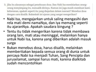 • Nabi Isa, mengajarkan untuk saling mengasihi dan
rela mati demi namaNya, dan iya memang seperti
itu ajaranNya. Apakah saudara bingung ?
• Tentu itu tidak mengerikan karena tidak membawa
orang lain, mati atau meninggal, melainkan hanya
untuk Nabi Isa, karena yang diberikan adalah masuk
surga
• Bukan menebus dosa, harus disalib, melainkan
memberitakan kepada semua orang di dunia untuk
percaya Nabi Isa menjadi Tuhan, Sang Pencipta dan
juruselamat, sampai harus mati, karena dialkitab
sudah mencontohkan
 