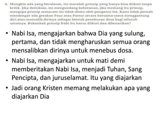 • Nabi Isa, mengajarkan bahwa Dia yang sulung,
pertama, dan tidak mengharuskan semua orang
mensalibkan dirinya untuk menebus dosa.
• Nabi Isa, mengajarkan untuk mati demi
memberitakan Nabi Isa, menjadi Tuhan, Sang
Pencipta, dan juruselamat. Itu yang diajarkan
• Jadi orang Kristen memang melakukan apa yang
diajarkan Dia
 