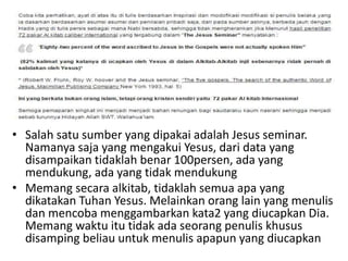 • Salah satu sumber yang dipakai adalah Jesus seminar.
Namanya saja yang mengakui Yesus, dari data yang
disampaikan tidaklah benar 100persen, ada yang
mendukung, ada yang tidak mendukung
• Memang secara alkitab, tidaklah semua apa yang
dikatakan Tuhan Yesus. Melainkan orang lain yang menulis
dan mencoba menggambarkan kata2 yang diucapkan Dia.
Memang waktu itu tidak ada seorang penulis khusus
disamping beliau untuk menulis apapun yang diucapkan
 