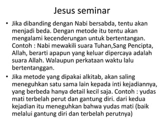 Jesus seminar
• Jika dibanding dengan Nabi bersabda, tentu akan
menjadi beda. Dengan metode itu tentu akan
mengalami kecenderungan untuk bertentangan.
Contoh : Nabi mewakili suara Tuhan,Sang Pencipta,
Allah, berarti apapun yang keluar dipercaya adalah
suara Allah. Walaupun perkataan waktu lalu
bertentanggan.
• Jika metode yang dipakai alkitab, akan saling
meneguhkan satu sama lain kepada inti kejadiannya,
yang berbeda hanya detail kecil saja. Contoh : yudas
mati terbelah perut dan gantung diri. dari kedua
kejadian itu meneguhkan bahwa yudas mati (baik
melalui gantung diri dan terbelah perutnya)
 