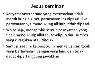 Jesus seminar
• Kenyataannya semua yang menyatakan tidak
mendukung alkitab, pernyataan itu dipakai. Jika
pernyataannya mendukung alkitab, tidak dipakai.
• Wajar saja, mengambil semua pernyataan yang
tidak mendukung alkitab, sekalipun dari sumber
yang diragukan atau ditolak.
• Sampai saat ini kelompok ini mengeluarkan topik
yang berlawanan dengan yang lain, dan tidak
dapat dipertanggung jawabkan
 