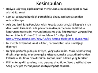Kesimpulan
• Banyak lagi yang dipakai untuk meragukan atau menyangkal bahwa
alkitab itu sesat
• Sampai sekarang itu tidak pernah bisa diragukan ketepatan dan
orisinalitasnya
• Ada dua janji Sang Pencipta, Allah kepada abraham, janji kepada ishak
dan ismail. Karena itu ada persamaan dan perbedaan. Jadi kedua
keturunan mereka ini merupakan agama atau kepercayaan yang paling
besar di dunia Kristen 2,1 milyar, Islam 1.5 milyar (dari
http://www.didunia.net/2012/06/10-agama-terbesar-di-dunia.html)
• Ini membuktikan tulisan di alkitab, bahwa keturunan ismail juga
diberkati
• Dengan pertama judasim, kristen, yang akhir islam. Maka selama yang
ditulis alquran itu mendukung ke kristenan, maka dapat diterima dan
kalau lain, itu tidak bisa diterima, karena islam adalah yang terakhir
• Pilihan tetap diri saudara, mau percaya atau tidak. Yang pasti buktikan
Sang Pencipta menunjukkan diriNya kepada saudara.
 