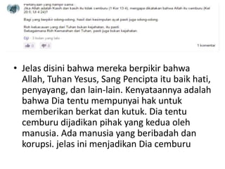 • Jelas disini bahwa mereka berpikir bahwa
Allah, Tuhan Yesus, Sang Pencipta itu baik hati,
penyayang, dan lain-lain. Kenyataannya adalah
bahwa Dia tentu mempunyai hak untuk
memberikan berkat dan kutuk. Dia tentu
cemburu dijadikan pihak yang kedua oleh
manusia. Ada manusia yang beribadah dan
korupsi. jelas ini menjadikan Dia cemburu
 