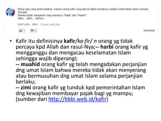 • Kafir itu definisinya kafir/ka·fir/ n orang yg tidak
percaya kpd Allah dan rasul-Nya;-- harbi orang kafir yg
mengganggu dan mengacau keselamatan Islam
sehingga wajib diperangi;
-- muahid orang kafir yg telah mengadakan perjanjian
dng umat Islam bahwa mereka tidak akan menyerang
atau bermusuhan dng umat Islam selama perjanjian
berlaku;
-- zimi orang kafir yg tunduk kpd pemerintahan Islam
dng kewajiban membayar pajak bagi yg mampu;
(sumber dari http://kbbi.web.id/kafir)
 