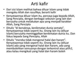 • Dari sisi Islam melihat bahwa diluar Islam yang tidak
mengaku Allah dan rasulNya, berarti kafir
• Kenyataannya diluar Islam itu, percaya juga kepada Allah,
Sang Pencipta, dengan berbagai sebutan yang lain dan
berusaha untuk melakukan apa yang menjadi karakter
Allah, Sang Pencipta
• Ditulis “di benaknya, kenikmatan dunia semata”.
Kenyataannya tidak seperti itu. Orang lain itu (diluar
Islam) berusaha meninggalkan kenikmatan dunia itu. Dan
fokus kepada Sang Pencipta, Allah
• Ditulis “mereka tidak mengenal halal dan haram”.
Kenyataannya tidak seperti itu. Orang lain itu (diluar
Islam) ada yang mengenal halal dan haram, ada yang
membolehkan semuanya dengan terkontrol atau pilih2,
atau kalau mengikuti yang halal dan haram boleh
Arti kafir
 
