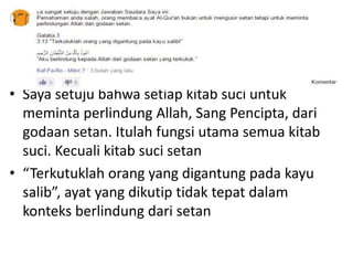 • Saya setuju bahwa setiap kitab suci untuk
meminta perlindung Allah, Sang Pencipta, dari
godaan setan. Itulah fungsi utama semua kitab
suci. Kecuali kitab suci setan
• “Terkutuklah orang yang digantung pada kayu
salib”, ayat yang dikutip tidak tepat dalam
konteks berlindung dari setan
 