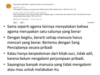 • Sama seperti agama lainnya menyatakan bahwa
agama merupakan satu-satunya yang benar
• Dengan begitu, berarti setiap manusia harus
mencari yang benar. Bertemu dengan Sang
Penciptanya secara pribadi
• Kalau hanya berpedoman dari kitab suci, tidak adil,
karena belum nengalami perjumpaan pribadi.
• Sayangnya banyak manusia yang tidak mengalami
atau mau untuk melakukan itu
 