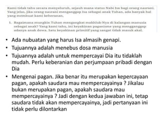 • Ada nubuatan yang harus Isa almasih genapi.
• Tujuannya adalah menebus dosa manusia
• Tujuannya adalah untuk mempercayai Dia itu tidaklah
mudah. Perlu keberanian dan perjumpaan pribadi dengan
Dia
• Mengenai pagan. Jika benar itu merupakan kepercayaan
pagan, apakah saudara mau mempercayainya ? Jikalau
bukan merupakan pagan, apakah saudara mau
mempercayainya ? Jadi dengan kedua jawaban ini, tetap
saudara tidak akan mempercayainya, jadi pertanyaan ini
tidak perlu dilontarkan
 