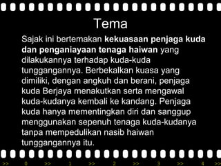 >> 0 >> 1 >> 2 >> 3 >> 4 >>
Tema
Sajak ini bertemakan kekuasaan penjaga kuda
dan penganiayaan tenaga haiwan yang
dilakukannya terhadap kuda-kuda
tunggangannya. Berbekalkan kuasa yang
dimiliki, dengan angkuh dan berani, penjaga
kuda Berjaya menakutkan serta mengawal
kuda-kudanya kembali ke kandang. Penjaga
kuda hanya mementingkan diri dan sanggup
menggunakan sepenuh tenaga kuda-kudanya
tanpa mempedulikan nasib haiwan
tunggangannya itu.
 
