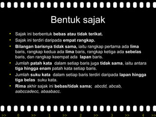 >> 0 >> 1 >> 2 >> 3 >> 4 >>
Bentuk sajak
• Sajak ini berbentuk bebas atau tidak terikat.
• Sajak ini terdiri daripada empat rangkap.
• Bilangan barisnya tidak sama, iaitu rangkap pertama ada lima
baris, rangkap kedua ada lima baris, rangkap ketiga ada sebelas
baris, dan rangkap keempat ada lapan baris.
• Jumlah patah kata dalam setiap baris juga tidak sama, iaitu antara
tiga hingga enam patah kata setiap baris.
• Jumlah suku kata dalam setiap baris terdiri daripada lapan hingga
tiga belas suku kata.
• Rima akhir sajak ini bebas/tidak sama; abcdd, abcab,
aabccadecc, abaabacc.
 