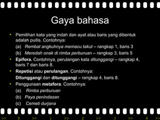 >> 0 >> 1 >> 2 >> 3 >> 4 >>
Gaya bahasa
• Pemilihan kata yang indah dan ayat atau baris yang dibentuk
adalah puitis. Contohnya:
(a) Rembat angkuhnya memacu takut – rangkap 1, baris 3
(b) Meredah onak di rimba perburuan – rangkap 3, baris 5
• Epifora. Contohnya, perulangan kata ditunggangi – rangkap 4,
baris 7 dan baris 8.
• Repetisi atau perulangan. Contohnya:
Ditunggangi dan ditunggangi – rangkap 4, baris 8.
• Penggunaan metafora. Contohnya:
(a) Rimba perburuan
(b) Paya penindasan
(c) Cemeti durjana
 