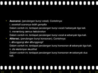 >> 0 >> 1 >> 2 >> 3 >> 4 >>
• Asonansi. (perulangan bunyi vokal). Contohnya:
i. sesekali suaranya lebih gempita
Dalam contoh ini, terdapat perulangan bunyi vocal I sebanyak tiga kali.
ii. menentang semua kebobrokan
Dalam contoh ini, terdapat perulangan bunyi vocal e sebanyak tiga kali.
• Aliterasi. (perulangan bunyi konsonan). Contohnya:
i. ditunggangi dan ditunggangi!
Dalam contoh ini, terdapat perulangan bunyi konsonan d sebanyak tiga kali.
ii. dia melampar muslihat
Dalam contoh ini, terdapat perulangan bunyi konsonan m sebanyak dua
kali.
 