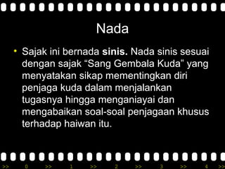 >> 0 >> 1 >> 2 >> 3 >> 4 >>
Nada
• Sajak ini bernada sinis. Nada sinis sesuai
dengan sajak “Sang Gembala Kuda” yang
menyatakan sikap mementingkan diri
penjaga kuda dalam menjalankan
tugasnya hingga menganiayai dan
mengabaikan soal-soal penjagaan khusus
terhadap haiwan itu.
 